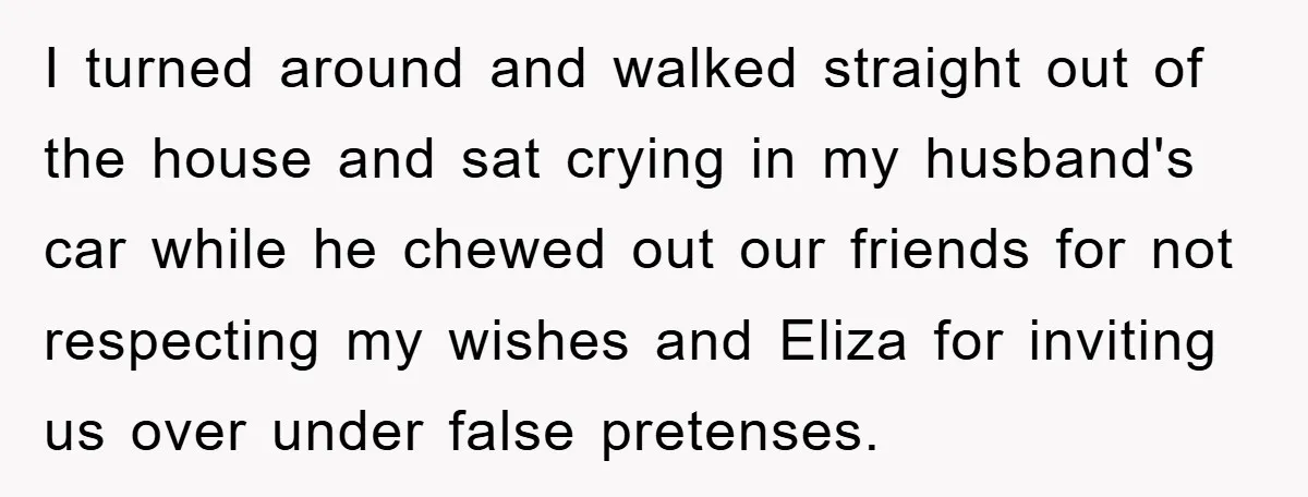 I turned around and walked straight out of the house and sat crying in my husband's car while he chewed out our friends for not respecting my wishes and Eliza...