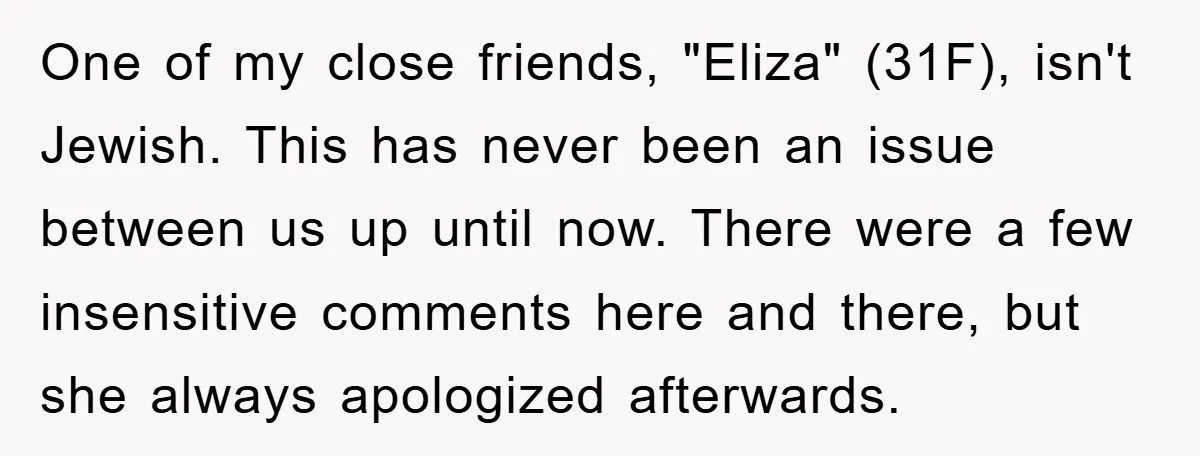 One of my close friends, "Eliza" (31F), isn't Jewish. This has never been an issue between us up until now. There were a few insensitive comments here and there, but...