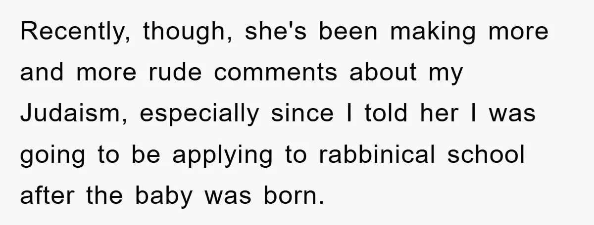 Recently, though, she's been making more and more rude comments about my Judaism, especially since I told her I was going to be applying to rabbinical school after the baby...