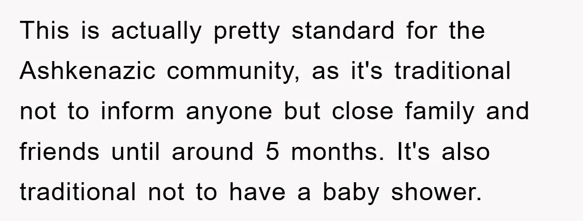 This is actually pretty standard for the Ashkenazic community, as it's traditional not to inform anyone but close family and friends until around 5 months. It's also traditional not to...