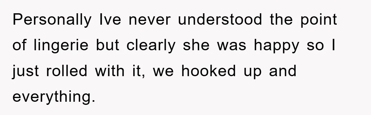 Personally Ive never understood the point of lingerie but clearly she was happy so I just rolled with it, we hooked up and everything.