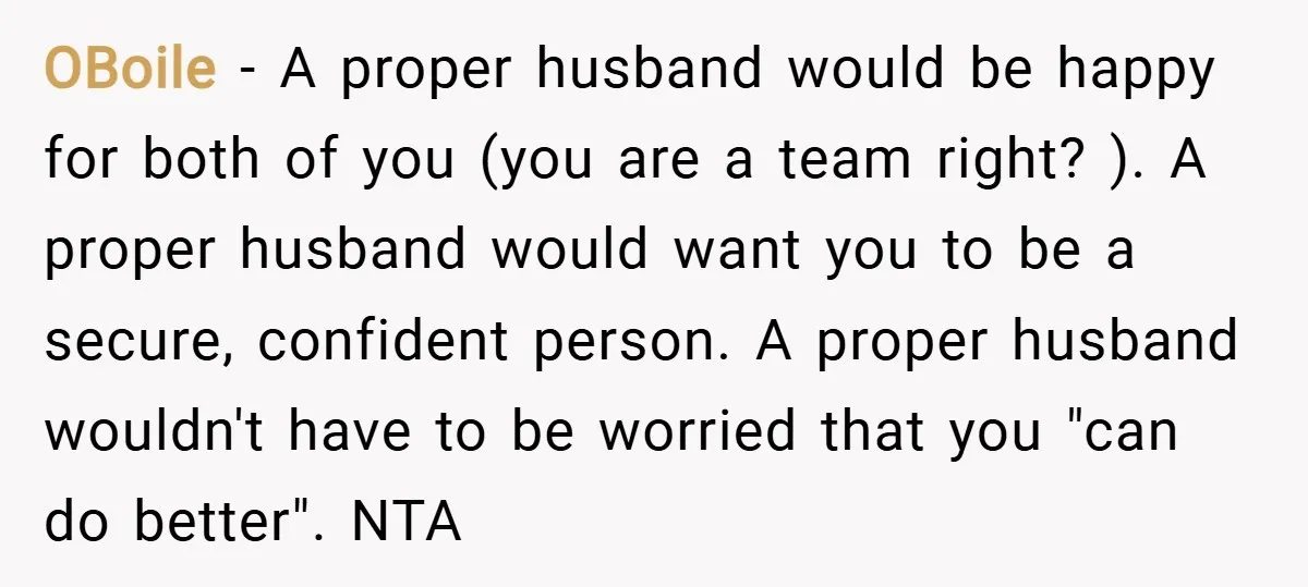 OBoile − A proper husband would be happy for both of you (you are a team right? ). A proper husband would want you to be a secure, confident person....