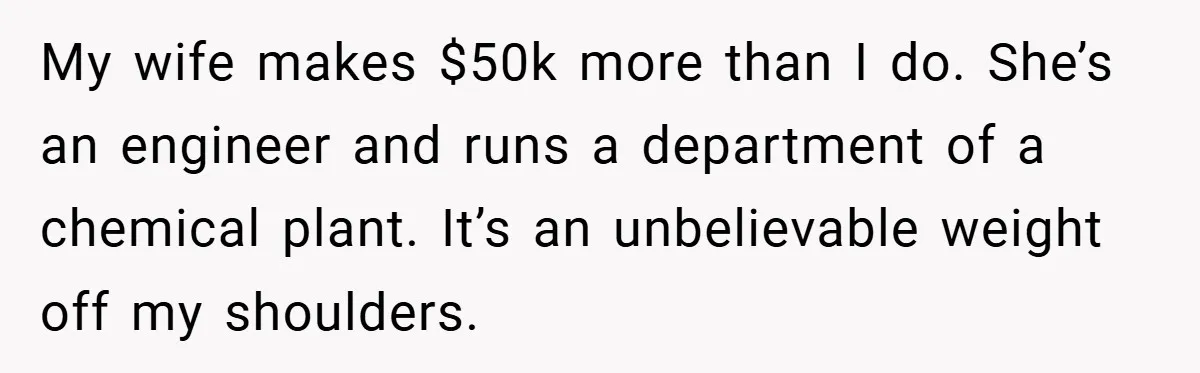 My wife makes $50k more than I do. She’s an engineer and runs a department of a chemical plant. It’s an unbelievable weight off my shoulders.