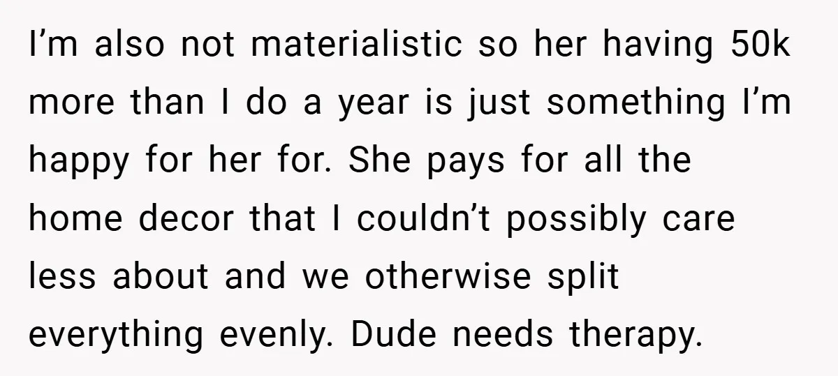 I’m also not materialistic so her having 50k more than I do a year is just something I’m happy for her for. She pays for all the home decor that...