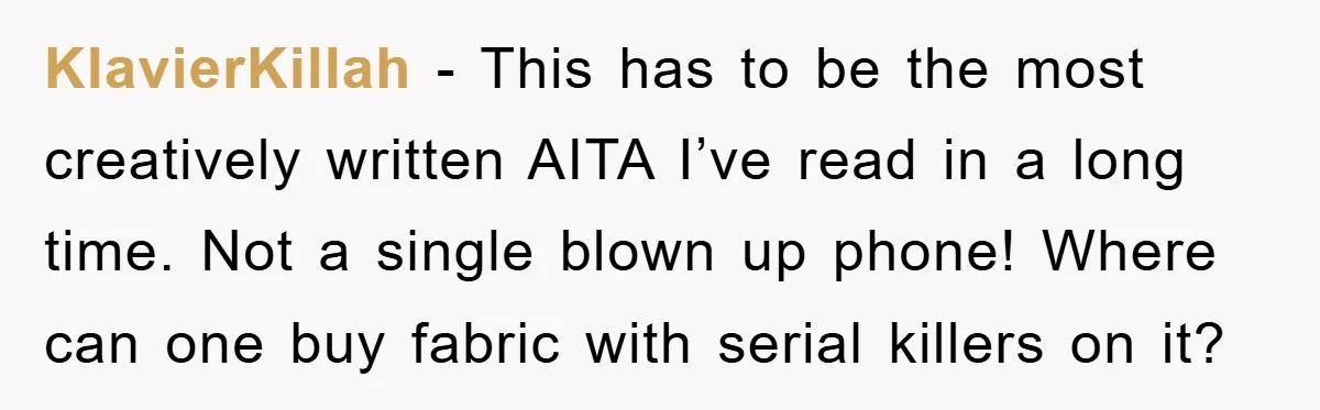 KlavierKillah − This has to be the most creatively written AITA I’ve read in a long time. Not a single blown up phone! Where can one buy fabric with serial...