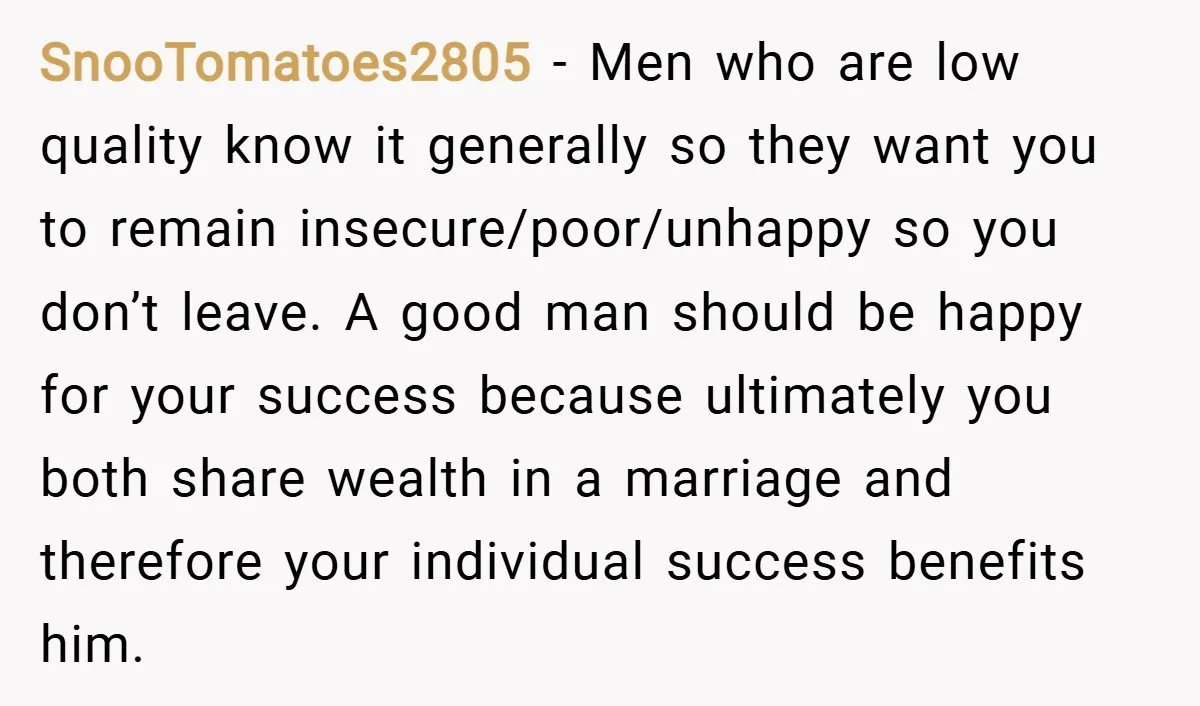 SnooTomatoes2805 − Men who are low quality know it generally so they want you to remain insecure/poor/unhappy so you don’t leave. A good man should be happy for your success...