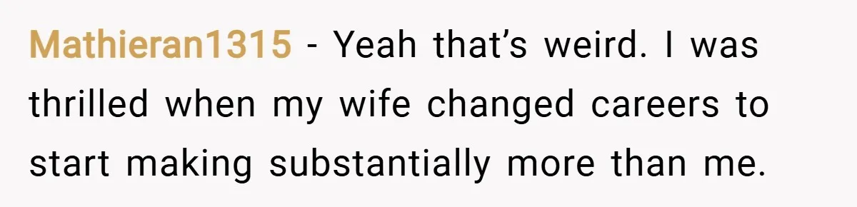 Mathieran1315 − Yeah that’s weird. I was thrilled when my wife changed careers to start making substantially more than me.