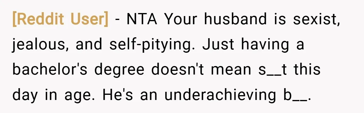 [Reddit User] − NTA Your husband is sexist, jealous, and self-pitying. Just having a bachelor's degree doesn't mean s__t this day in age. He's an underachieving b__.