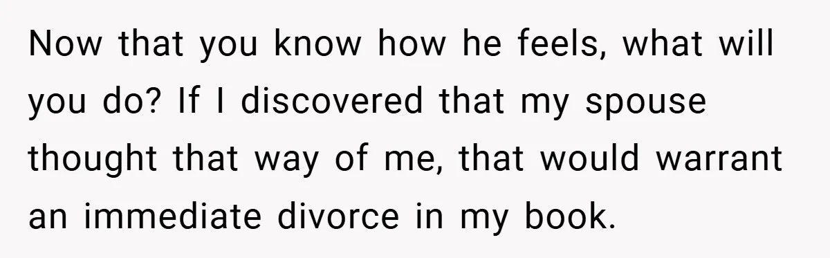 Now that you know how he feels, what will you do? If I discovered that my spouse thought that way of me, that would warrant an immediate divorce in my...
