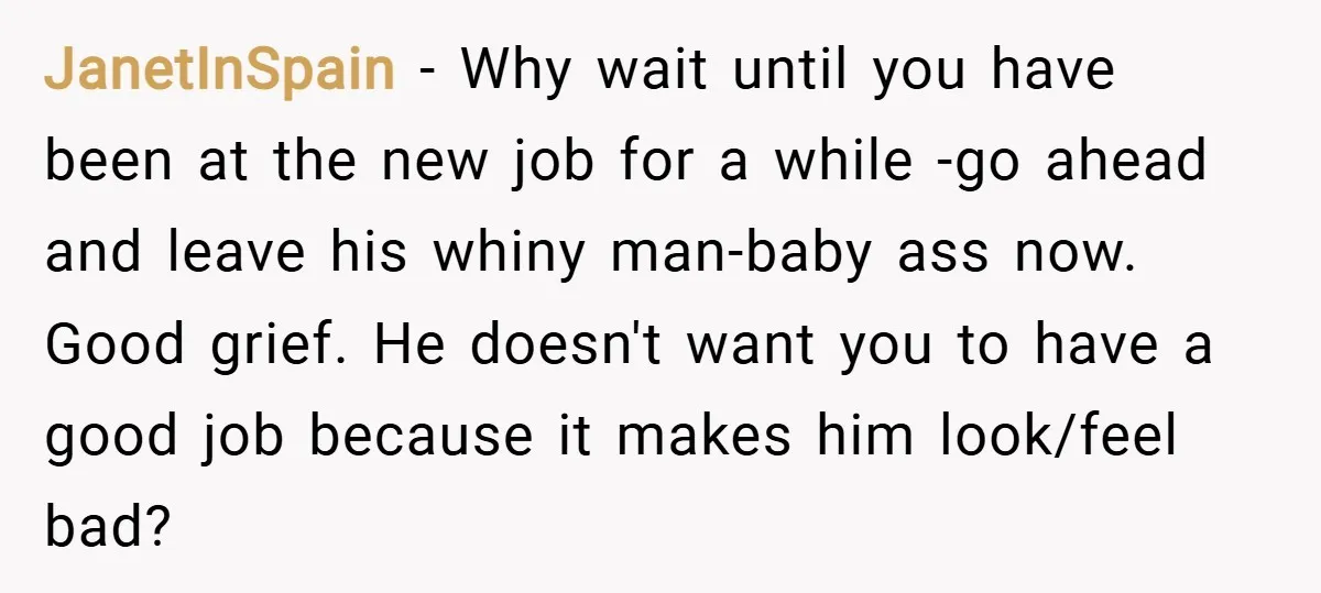 JanetInSpain − Why wait until you have been at the new job for a while -go ahead and leave his whiny man-baby ass now. Good grief. He doesn't want you...