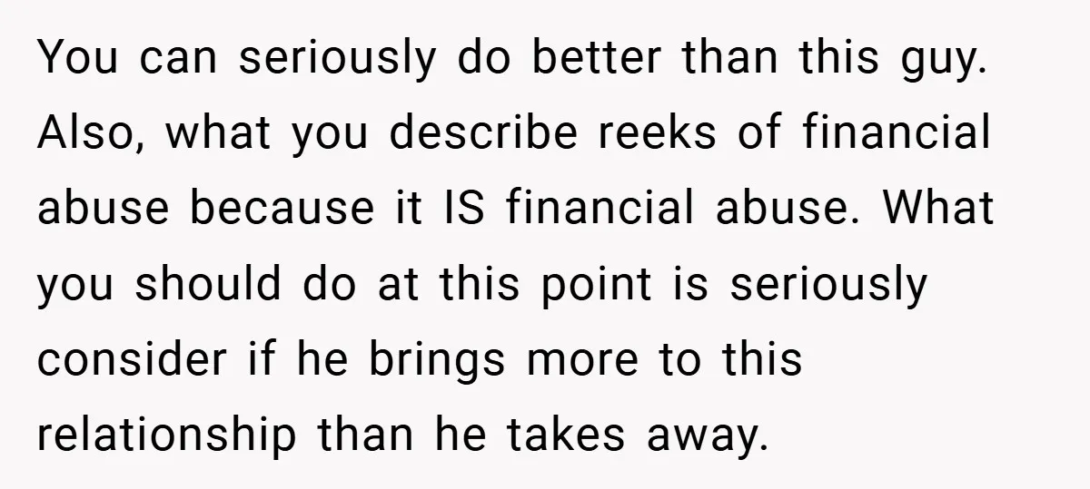 You can seriously do better than this guy. Also, what you describe reeks of financial abuse because it IS financial abuse. What you should do at this point is seriously...