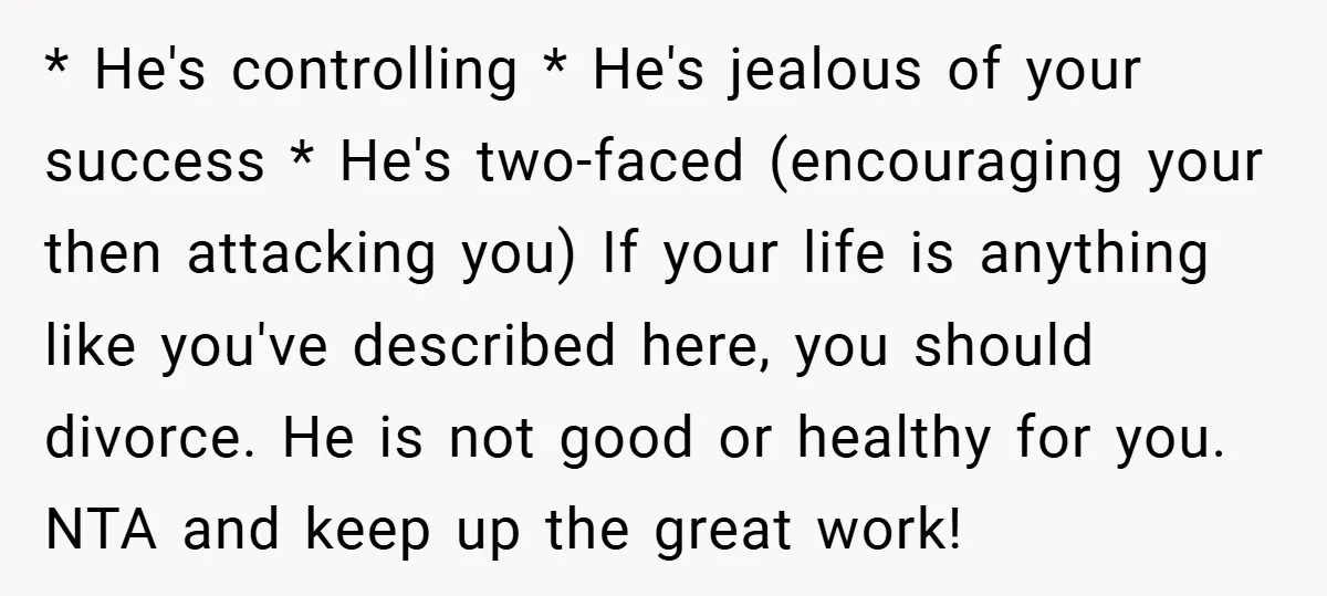 * He's controlling * He's jealous of your success * He's two-faced (encouraging your then attacking you) If your life is anything like you've described here, you should divorce. He...