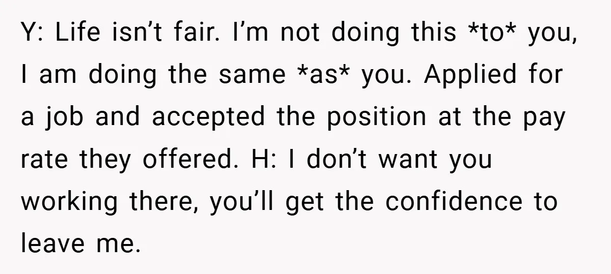Y: Life isn’t fair. I’m not doing this *to* you, I am doing the same *as* you. Applied for a job and accepted the position at the pay rate they...