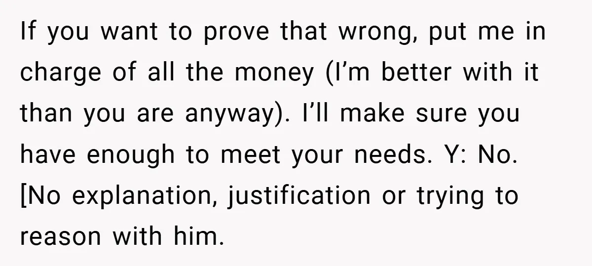 If you want to prove that wrong, put me in charge of all the money (I’m better with it than you are anyway). I’ll make sure you have enough to...