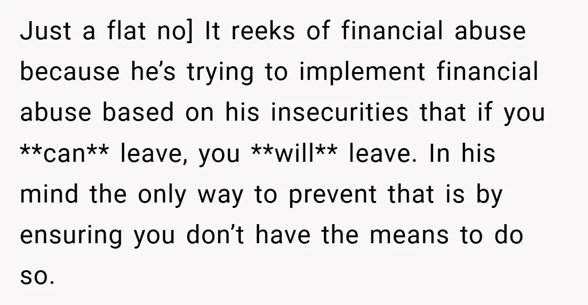 Just a flat no] It reeks of financial abuse because he’s trying to implement financial abuse based on his insecurities that if you **can** leave, you **will** leave. In his...