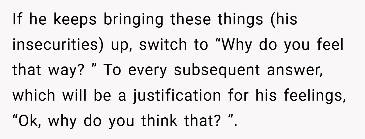 If he keeps bringing these things (his insecurities) up, switch to “Why do you feel that way? ” To every subsequent answer, which will be a justification for his feelings,...