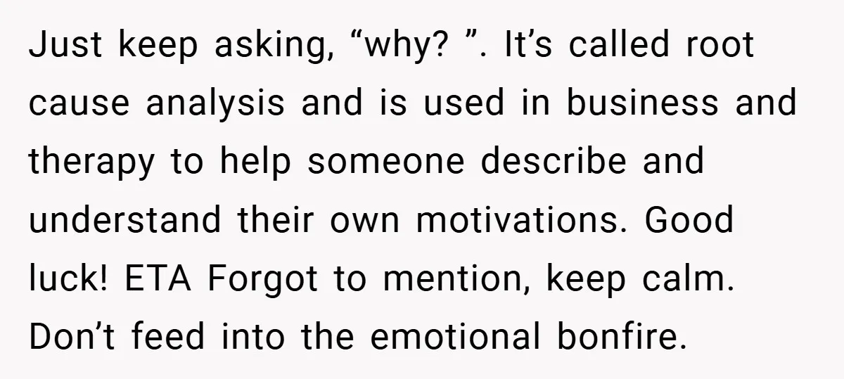 Just keep asking, “why? ”. It’s called root cause analysis and is used in business and therapy to help someone describe and understand their own motivations. Good luck! ETA Forgot...