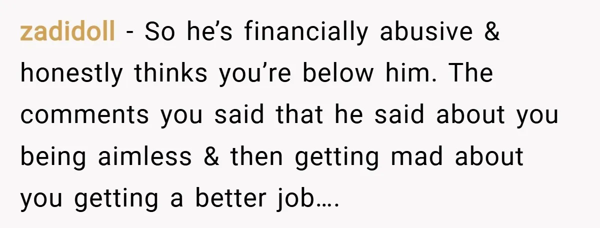 zadidoll − So he’s financially abusive & honestly thinks you’re below him. The comments you said that he said about you being aimless & then getting mad about you getting...