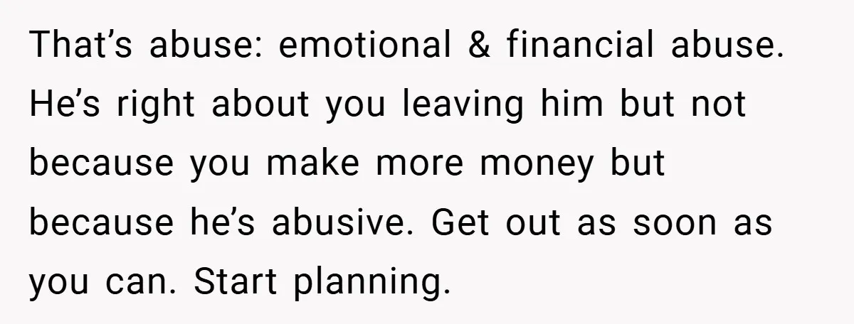 That’s abuse: emotional & financial abuse. He’s right about you leaving him but not because you make more money but because he’s abusive. Get out as soon as you can....
