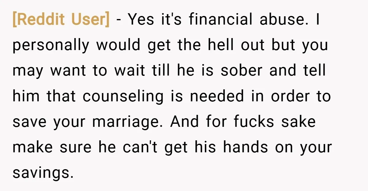 [Reddit User] − Yes it's financial abuse. I personally would get the hell out but you may want to wait till he is sober and tell him that counseling is...