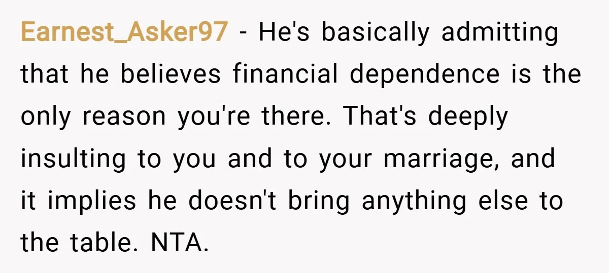 Earnest_Asker97 − He's basically admitting that he believes financial dependence is the only reason you're there. That's deeply insulting to you and to your marriage, and it implies he doesn't...