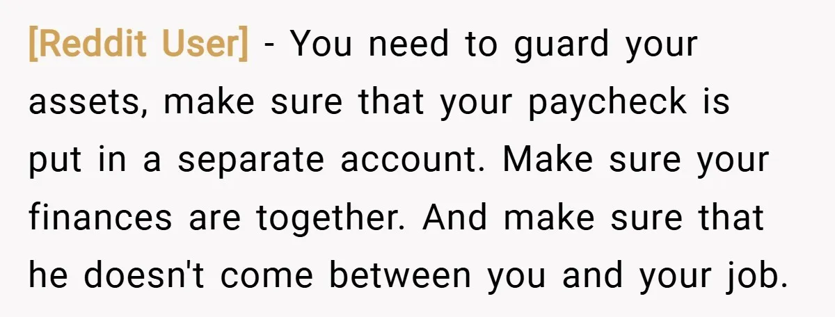 [Reddit User] − You need to guard your assets, make sure that your paycheck is put in a separate account. Make sure your finances are together. And make sure that...