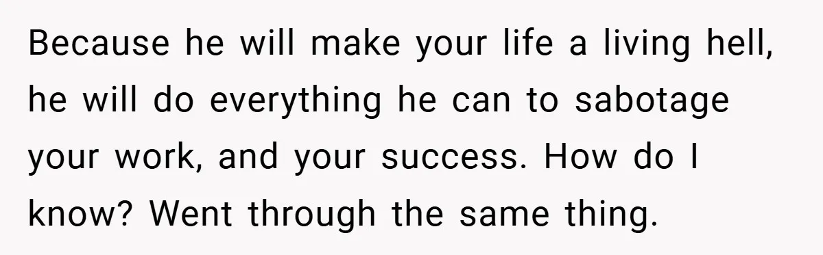 Because he will make your life a living hell, he will do everything he can to sabotage your work, and your success. How do I know? Went through the same...