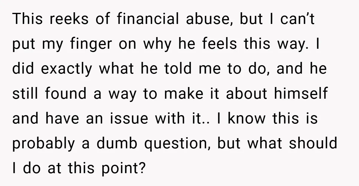 This reeks of financial abuse, but I can’t put my finger on why he feels this way. I did exactly what he told me to do, and he still found...