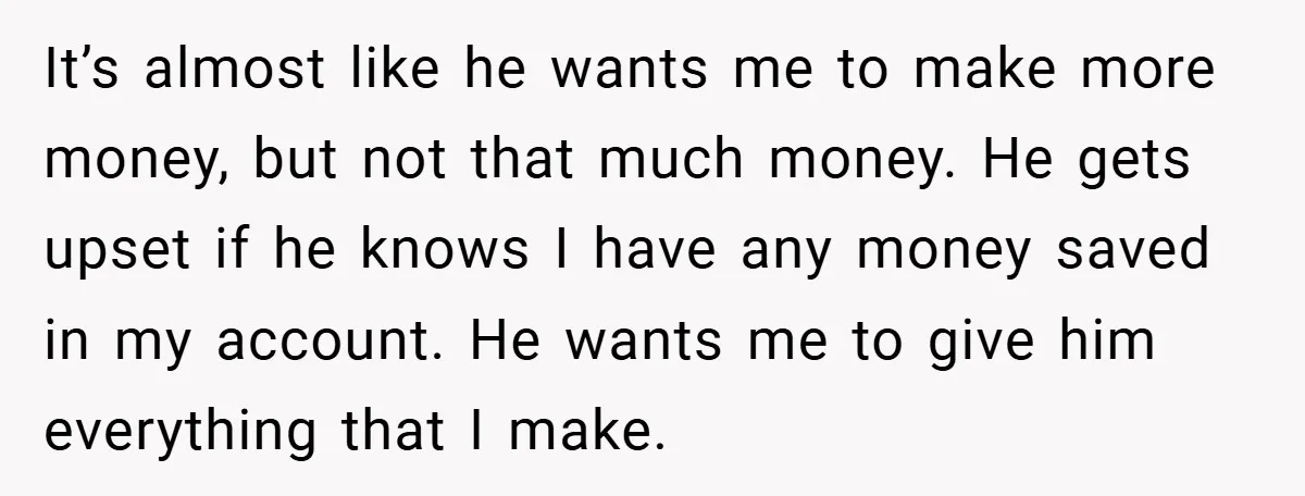 It’s almost like he wants me to make more money, but not that much money. He gets upset if he knows I have any money saved in my account. He...