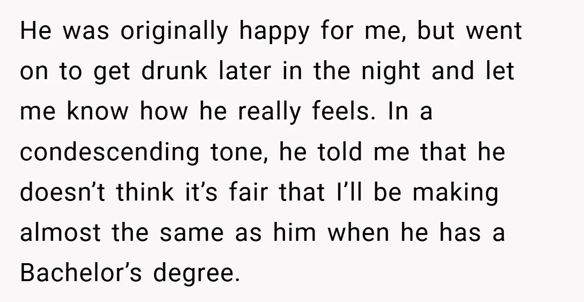 He was originally happy for me, but went on to get drunk later in the night and let me know how he really feels. In a condescending tone, he told...