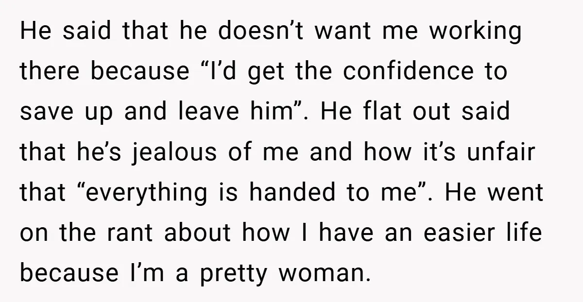 He said that he doesn’t want me working there because “I’d get the confidence to save up and leave him”. He flat out said that he’s jealous of me and...
