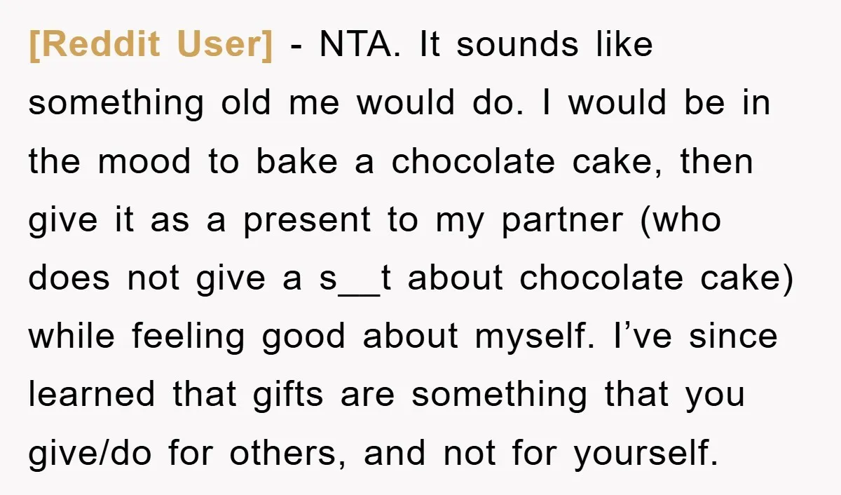 [Reddit User] − NTA. It sounds like something old me would do. I would be in the mood to bake a chocolate cake, then give it as a present to...