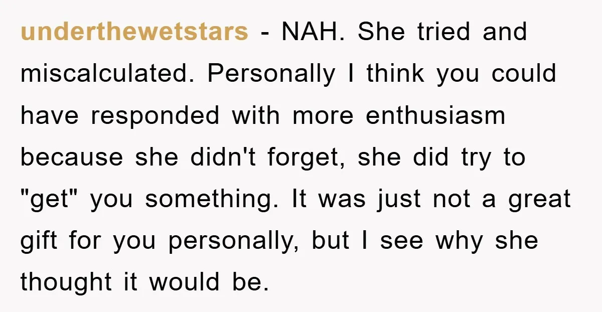 underthewetstars − NAH. She tried and miscalculated. Personally I think you could have responded with more enthusiasm because she didn't forget, she did try to "get" you something. It was...