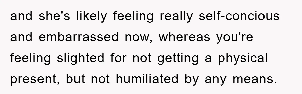 and she's likely feeling really self-concious and embarrassed now, whereas you're feeling slighted for not getting a physical present, but not humiliated by any means.