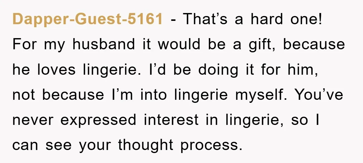 Dapper-Guest-5161 − That’s a hard one! For my husband it would be a gift, because he loves lingerie. I’d be doing it for him, not because I’m into lingerie myself....