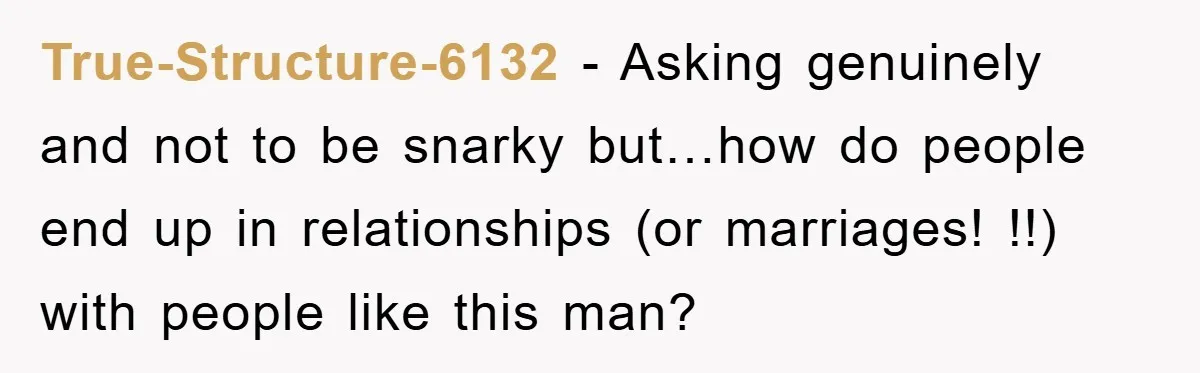 True-Structure-6132 - Asking genuinely and not to be snarky but…how do people end up in relationships (or marriages! !!) with people like this man?