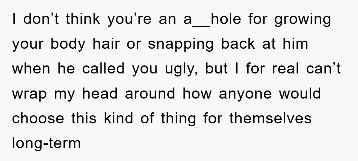I don’t think you’re an a__hole for growing your body hair or snapping back at him when he called you ugly, but I for real can’t wrap my head around...