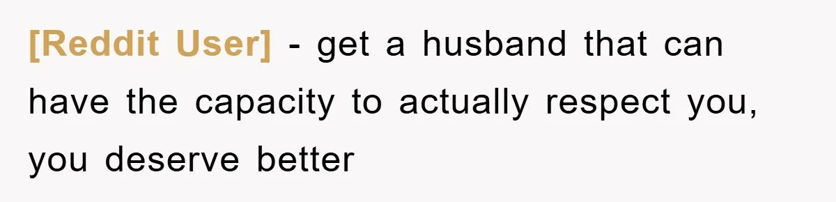 [Reddit User] - get a husband that can have the capacity to actually respect you, you deserve better