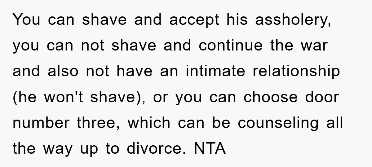 You can shave and accept his assholery, you can not shave and continue the war and also not have an intimate relationship (he won't shave), or you can choose door...