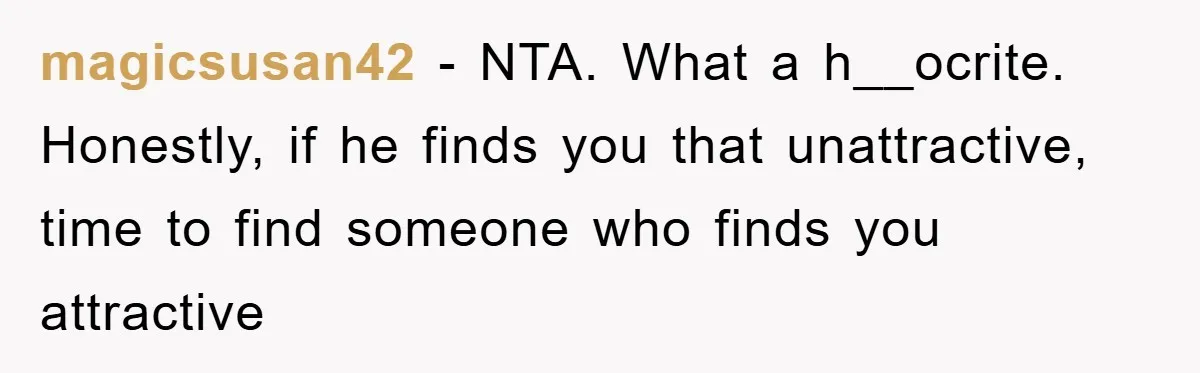 magicsusan42 - NTA. What a h__ocrite. Honestly, if he finds you that unattractive, time to find someone who finds you attractive