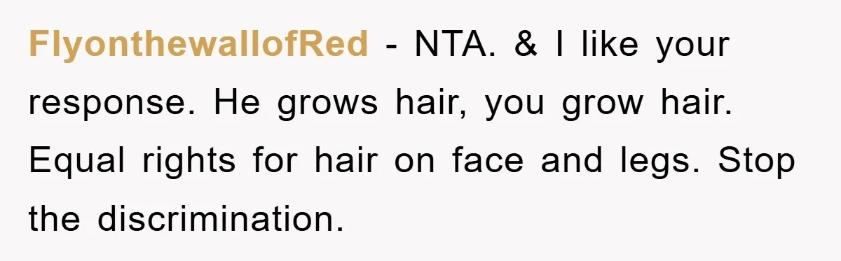 FlyonthewallofRed - NTA. & I like your response. He grows hair, you grow hair. Equal rights for hair on face and legs. Stop the discrimination.