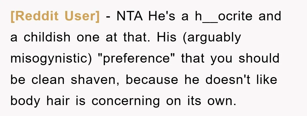 [Reddit User] - NTA He's a h__ocrite and a childish one at that. His (arguably misogynistic) "preference" that you should be clean shaven, because he doesn't like body hair is...