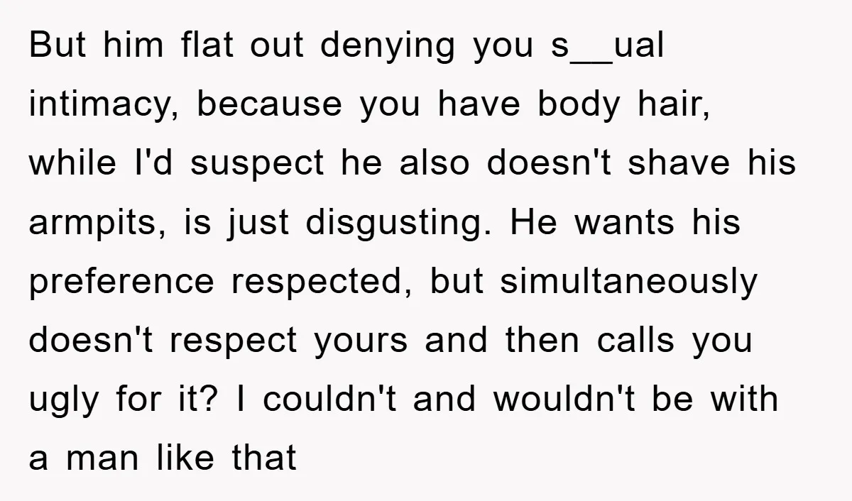 But him flat out denying you s__ual intimacy, because you have body hair, while I'd suspect he also doesn't shave his armpits, is just disgusting. He wants his preference respected,...