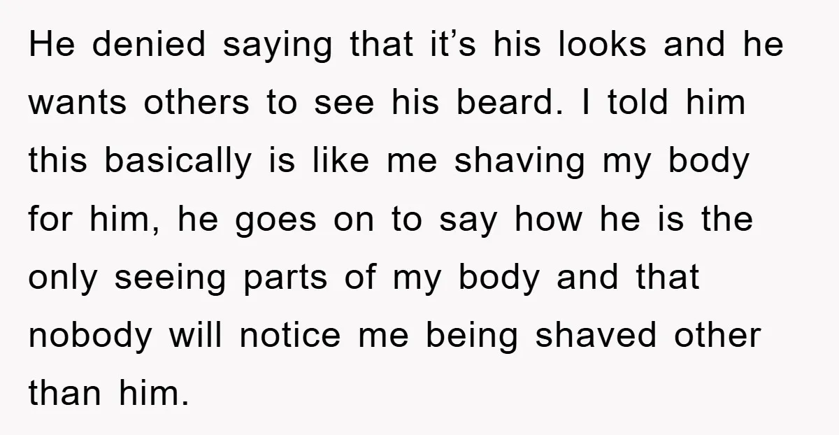 He denied saying that it’s his looks and he wants others to see his beard. I told him this basically is like me shaving my body for him, he goes...