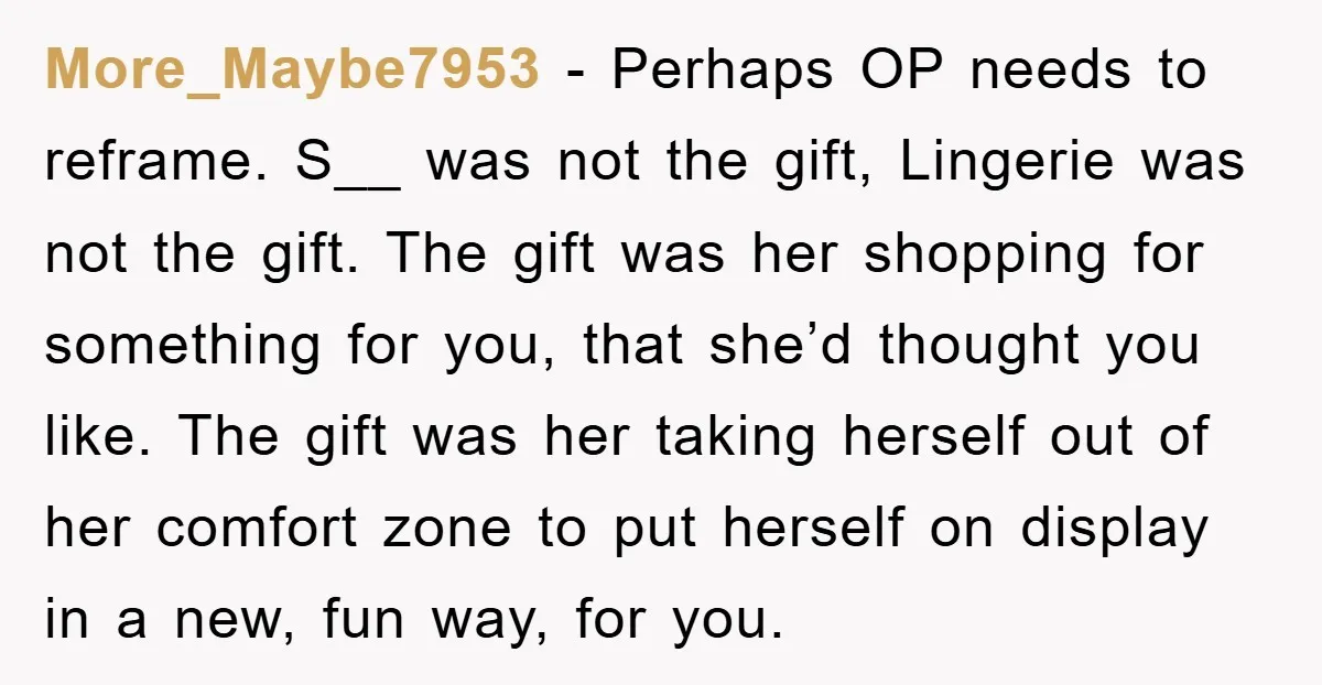 More_Maybe7953 − Perhaps OP needs to reframe. S__ was not the gift, Lingerie was not the gift. The gift was her shopping for something for you, that she’d thought you...