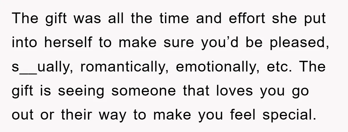 The gift was all the time and effort she put into herself to make sure you’d be pleased, s__ually, romantically, emotionally, etc. The gift is seeing someone that loves you...