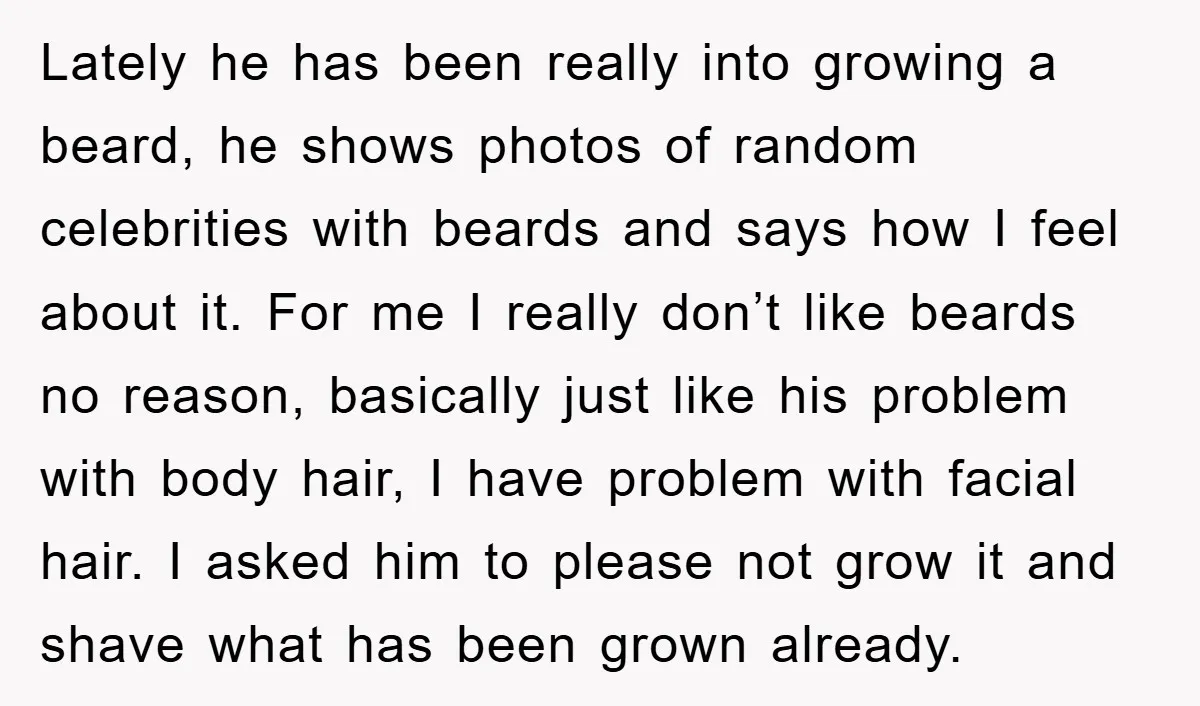 Lately he has been really into growing a beard, he shows photos of random celebrities with beards and says how I feel about it. For me I really don’t like...