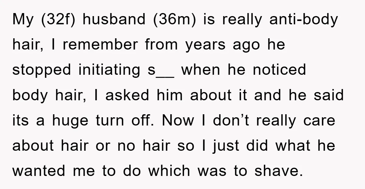 My (32f) husband (36m) is really anti-body hair, I remember from years ago he stopped initiating s__ when he noticed body hair, I asked him about it and he said...