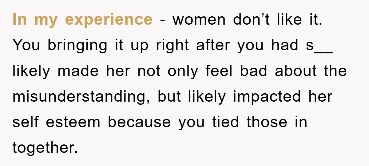 In my experience - women don’t like it. You bringing it up right after you had s__ likely made her not only feel bad about the misunderstanding, but likely impacted...