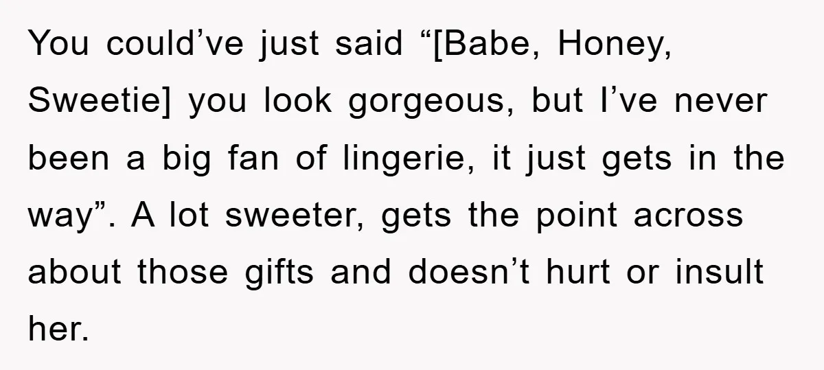 You could’ve just said “[Babe, Honey, Sweetie] you look gorgeous, but I’ve never been a big fan of lingerie, it just gets in the way”. A lot sweeter, gets the...